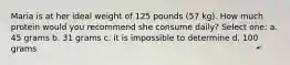 Maria is at her ideal weight of 125 pounds (57 kg). How much protein would you recommend she consume daily? Select one: a. 45 grams b. 31 grams c. it is impossible to determine d. 100 grams