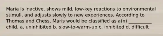 Maria is inactive, shows mild, low-key reactions to environmental stimuli, and adjusts slowly to new experiences. According to Thomas and Chess, Maris would be classified as a(n) __________ child. a. uninhibited b. slow-to-warm-up c. inhibited d. difficult