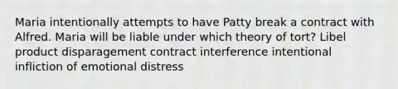 Maria intentionally attempts to have Patty break a contract with Alfred. Maria will be liable under which theory of tort? Libel product disparagement ​contract interference ​intentional infliction of emotional distress