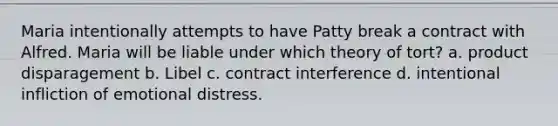 Maria intentionally attempts to have Patty break a contract with Alfred. Maria will be liable under which theory of tort? a. product disparagement b. Libel c. contract interference d. intentional infliction of emotional distress.