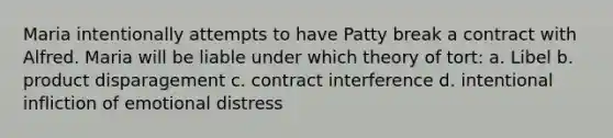 Maria intentionally attempts to have Patty break a contract with Alfred. Maria will be liable under which theory of tort: a. Libel b. product disparagement c. contract interference d. intentional infliction of emotional distress