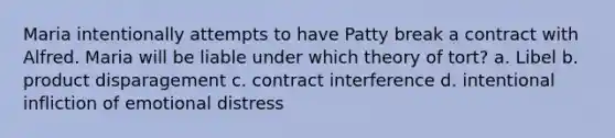 Maria intentionally attempts to have Patty break a contract with Alfred. Maria will be liable under which theory of tort? a. Libel b. product disparagement c. contract interference d. intentional infliction of emotional distress