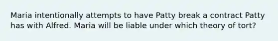 Maria intentionally attempts to have Patty break a contract Patty has with Alfred. Maria will be liable under which theory of tort?