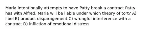 Maria intentionally attempts to have Patty break a contract Patty has with Alfred. Maria will be liable under which theory of tort? A) libel B) product disparagement C) wrongful interference with a contract D) infliction of emotional distress