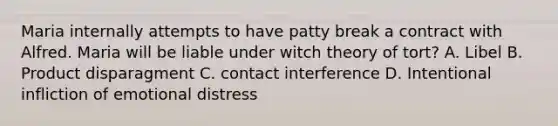 Maria internally attempts to have patty break a contract with Alfred. Maria will be liable under witch theory of tort? A. Libel B. Product disparagment C. contact interference D. Intentional infliction of emotional distress