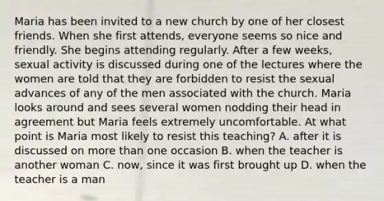 Maria has been invited to a new church by one of her closest friends. When she first attends, everyone seems so nice and friendly. She begins attending regularly. After a few weeks, sexual activity is discussed during one of the lectures where the women are told that they are forbidden to resist the sexual advances of any of the men associated with the church. Maria looks around and sees several women nodding their head in agreement but Maria feels extremely uncomfortable. At what point is Maria most likely to resist this teaching? A. after it is discussed on more than one occasion B. when the teacher is another woman C. now, since it was first brought up D. when the teacher is a man