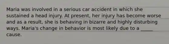 Maria was involved in a serious car accident in which she sustained a head injury. At present, her injury has become worse and as a result, she is behaving in bizarre and highly disturbing ways. Maria's change in behavior is most likely due to a _____ cause.