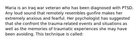 Maria is an Iraq war veteran who has been diagnosed with PTSD. Any loud sound that remotely resembles gunfire makes her extremely anxious and fearful. Her psychologist has suggested that she confront the trauma-related events and situations as well as the memories of traumatic experiences she may have been avoiding. This technique is called: