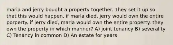 maria and jerry bought a property together. They set it up so that this would happen. if marla died, jerry would own the entire porperty. if jerry died, marla would own the entire property. they own the property in which manner? A) joint tenancy B) severality C) Tenancy in common D) An estate for years