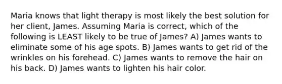 Maria knows that light therapy is most likely the best solution for her client, James. Assuming Maria is correct, which of the following is LEAST likely to be true of James? A) James wants to eliminate some of his age spots. B) James wants to get rid of the wrinkles on his forehead. C) James wants to remove the hair on his back. D) James wants to lighten his hair color.