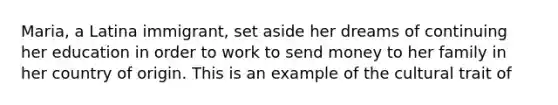 Maria, a Latina immigrant, set aside her dreams of continuing her education in order to work to send money to her family in her country of origin. This is an example of the cultural trait of