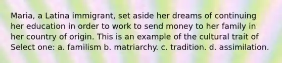 Maria, a Latina immigrant, set aside her dreams of continuing her education in order to work to send money to her family in her country of origin. This is an example of the cultural trait of Select one: a. familism b. matriarchy. c. tradition. d. assimilation.