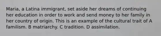 Maria, a Latina immigrant, set aside her dreams of continuing her education in order to work and send money to her family in her country of origin. This is an example of the cultural trait of A familism. B matriarchy. C tradition. D assimilation.