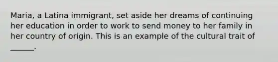 Maria, a Latina immigrant, set aside her dreams of continuing her education in order to work to send money to her family in her country of origin. This is an example of the cultural trait of ______.