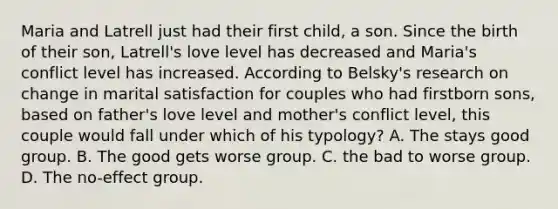 Maria and Latrell just had their first child, a son. Since the birth of their son, Latrell's love level has decreased and Maria's conflict level has increased. According to Belsky's research on change in marital satisfaction for couples who had firstborn sons, based on father's love level and mother's conflict level, this couple would fall under which of his typology? A. The stays good group. B. The good gets worse group. C. the bad to worse group. D. The no-effect group.