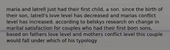 maria and latrell just had their first child, a son. since the birth of their son, latrell's love level has decreased and marias conflict level has increased. according to belskys research on change in marital satisfaction for couples who had their first born sons, based on fathers love level and mothers conflict level this couple would fall under which of his typology