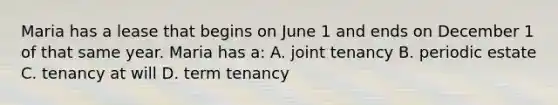 Maria has a lease that begins on June 1 and ends on December 1 of that same year. Maria has a: A. joint tenancy B. periodic estate C. tenancy at will D. term tenancy