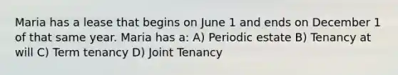 Maria has a lease that begins on June 1 and ends on December 1 of that same year. Maria has a: A) Periodic estate B) Tenancy at will C) Term tenancy D) Joint Tenancy