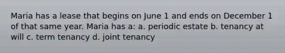 Maria has a lease that begins on June 1 and ends on December 1 of that same year. Maria has a: a. periodic estate b. tenancy at will c. term tenancy d. joint tenancy