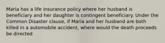 Maria has a life insurance policy where her husband is beneficiary and her daughter is contingent beneficiary. Under the Common Disaster clause, if Maria and her husband are both killed in a automobile accident, where would the death proceeds be directed