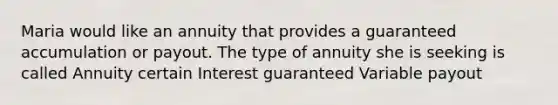 Maria would like an annuity that provides a guaranteed accumulation or payout. The type of annuity she is seeking is called Annuity certain Interest guaranteed Variable payout