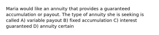 Maria would like an annuity that provides a guaranteed accumulation or payout. The type of annuity she is seeking is called A) variable payout B) fixed accumulation C) interest guaranteed D) annuity certain