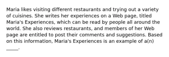 ​Maria likes visiting different restaurants and trying out a variety of cuisines. She writes her experiences on a Web page, titled Maria's Experiences, which can be read by people all around the world. She also reviews restaurants, and members of her Web page are entitled to post their comments and suggestions. Based on this information, Maria's Experiences is an example of a(n) _____.