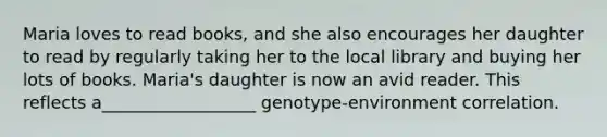 Maria loves to read books, and she also encourages her daughter to read by regularly taking her to the local library and buying her lots of books. Maria's daughter is now an avid reader. This reflects a__________________ genotype-environment correlation.