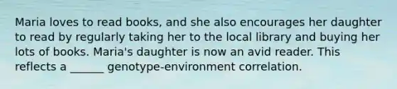 Maria loves to read books, and she also encourages her daughter to read by regularly taking her to the local library and buying her lots of books. Maria's daughter is now an avid reader. This reflects a ______ genotype-environment correlation.