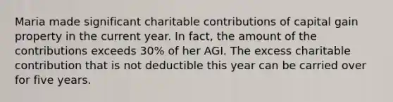 Maria made significant charitable contributions of capital gain property in the current year. In fact, the amount of the contributions exceeds 30% of her AGI. The excess charitable contribution that is not deductible this year can be carried over for five years.