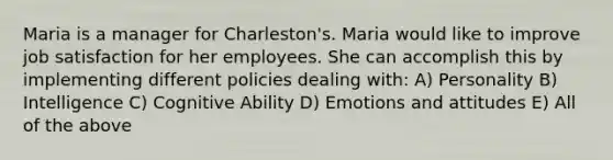 Maria is a manager for Charleston's. Maria would like to improve job satisfaction for her employees. She can accomplish this by implementing different policies dealing with: A) Personality B) Intelligence C) Cognitive Ability D) Emotions and attitudes E) All of the above