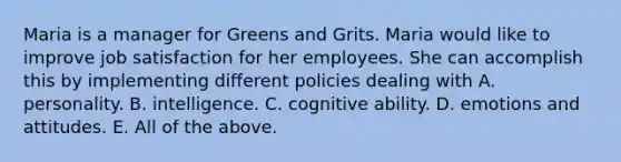 Maria is a manager for Greens and Grits. Maria would like to improve job satisfaction for her employees. She can accomplish this by implementing different policies dealing with A. personality. B. intelligence. C. cognitive ability. D. emotions and attitudes. E. All of the above.