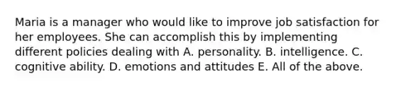 Maria is a manager who would like to improve job satisfaction for her employees. She can accomplish this by implementing different policies dealing with A. personality. B. intelligence. C. cognitive ability. D. emotions and attitudes E. All of the above.
