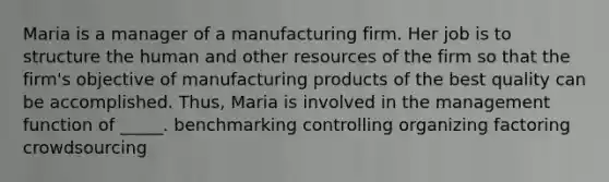 Maria is a manager of a manufacturing firm. Her job is to structure the human and other resources of the firm so that the firm's objective of manufacturing products of the best quality can be accomplished. Thus, Maria is involved in the management function of _____. benchmarking controlling organizing factoring crowdsourcing