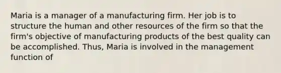 Maria is a manager of a manufacturing firm. Her job is to structure the human and other resources of the firm so that the firm's objective of manufacturing products of the best quality can be accomplished. Thus, Maria is involved in the management function of