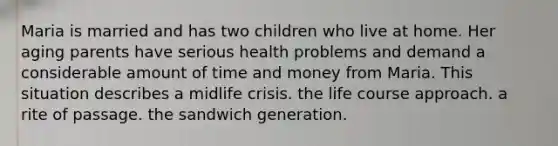 Maria is married and has two children who live at home. Her aging parents have serious health problems and demand a considerable amount of time and money from Maria. This situation describes a midlife crisis. the life course approach. a rite of passage. the sandwich generation.