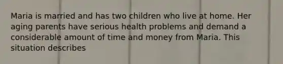 Maria is married and has two children who live at home. Her aging parents have serious health problems and demand a considerable amount of time and money from Maria. This situation describes