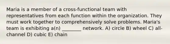 Maria is a member of a cross-functional team with representatives from each function within the organization. They must work together to comprehensively solve problems. Maria's team is exhibiting a(n) ________ network. A) circle B) wheel C) all-channel D) cubic E) chain