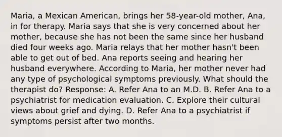 Maria, a Mexican American, brings her 58-year-old mother, Ana, in for therapy. Maria says that she is very concerned about her mother, because she has not been the same since her husband died four weeks ago. Maria relays that her mother hasn't been able to get out of bed. Ana reports seeing and hearing her husband everywhere. According to Maria, her mother never had any type of psychological symptoms previously. What should the therapist do? Response: A. Refer Ana to an M.D. B. Refer Ana to a psychiatrist for medication evaluation. C. Explore their cultural views about grief and dying. D. Refer Ana to a psychiatrist if symptoms persist after two months.