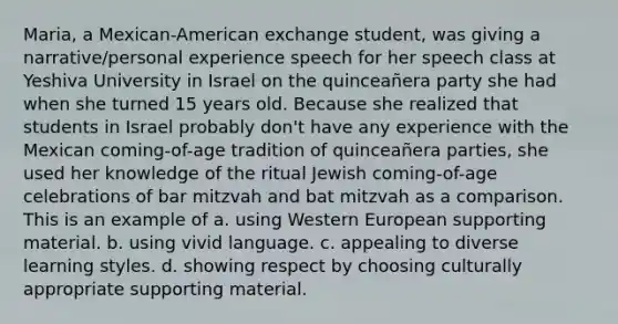 Maria, a Mexican-American exchange student, was giving a narrative/personal experience speech for her speech class at Yeshiva University in Israel on the quinceañera party she had when she turned 15 years old. Because she realized that students in Israel probably don't have any experience with the Mexican coming-of-age tradition of quinceañera parties, she used her knowledge of the ritual Jewish coming-of-age celebrations of bar mitzvah and bat mitzvah as a comparison. This is an example of a. using Western European supporting material. b. using vivid language. c. appealing to diverse learning styles. d. showing respect by choosing culturally appropriate supporting material.