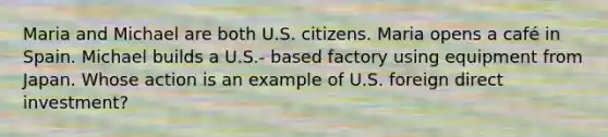 Maria and Michael are both U.S. citizens. Maria opens a café in Spain. Michael builds a U.S.- based factory using equipment from Japan. Whose action is an example of U.S. foreign direct investment?