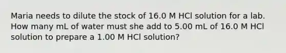 Maria needs to dilute the stock of 16.0 M HCl solution for a lab. How many mL of water must she add to 5.00 mL of 16.0 M HCl solution to prepare a 1.00 M HCl solution?