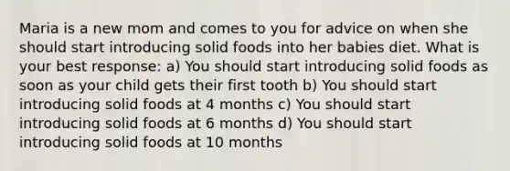 Maria is a new mom and comes to you for advice on when she should start introducing solid foods into her babies diet. What is your best response: a) You should start introducing solid foods as soon as your child gets their first tooth b) You should start introducing solid foods at 4 months c) You should start introducing solid foods at 6 months d) You should start introducing solid foods at 10 months