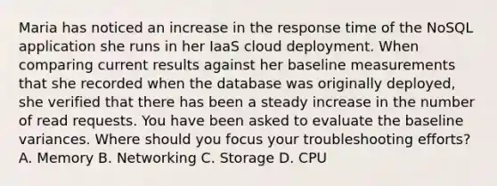 Maria has noticed an increase in the response time of the NoSQL application she runs in her IaaS cloud deployment. When comparing current results against her baseline measurements that she recorded when the database was originally deployed, she verified that there has been a steady increase in the number of read requests. You have been asked to evaluate the baseline variances. Where should you focus your troubleshooting efforts? A. Memory B. Networking C. Storage D. CPU