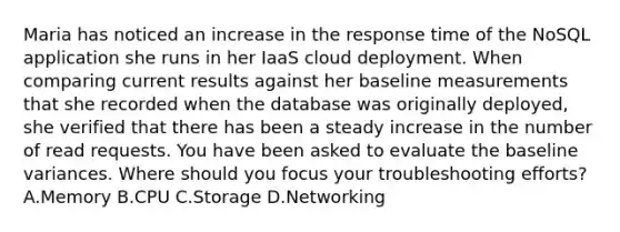 Maria has noticed an increase in the response time of the NoSQL application she runs in her IaaS cloud deployment. When comparing current results against her baseline measurements that she recorded when the database was originally deployed, she verified that there has been a steady increase in the number of read requests. You have been asked to evaluate the baseline variances. Where should you focus your troubleshooting efforts? A.Memory B.CPU C.Storage D.Networking