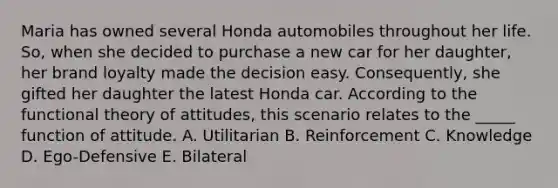 Maria has owned several Honda automobiles throughout her life. So, when she decided to purchase a new car for her daughter, her brand loyalty made the decision easy. Consequently, she gifted her daughter the latest Honda car. According to the functional theory of attitudes, this scenario relates to the _____ function of attitude. A. Utilitarian B. Reinforcement C. Knowledge D. Ego-Defensive E. Bilateral