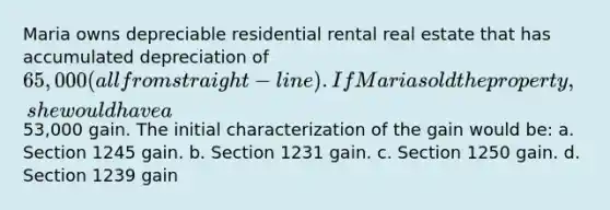 Maria owns depreciable residential rental real estate that has accumulated depreciation of 65,000 (all from straight-line) . If Maria sold the property, she would have a53,000 gain. The initial characterization of the gain would be: a. Section 1245 gain. b. Section 1231 gain. c. Section 1250 gain. d. Section 1239 gain