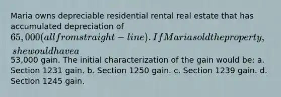 Maria owns depreciable residential rental real estate that has accumulated depreciation of 65,000 (all from straight-line) . If Maria sold the property, she would have a53,000 gain. The initial characterization of the gain would be: a. Section 1231 gain. b. Section 1250 gain. c. Section 1239 gain. d. Section 1245 gain.