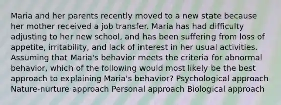 Maria and her parents recently moved to a new state because her mother received a job transfer. Maria has had difficulty adjusting to her new school, and has been suffering from loss of appetite, irritability, and lack of interest in her usual activities. Assuming that Maria's behavior meets the criteria for abnormal behavior, which of the following would most likely be the best approach to explaining Maria's behavior? Psychological approach Nature-nurture approach Personal approach Biological approach