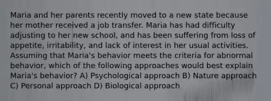 Maria and her parents recently moved to a new state because her mother received a job transfer. Maria has had difficulty adjusting to her new school, and has been suffering from loss of appetite, irritability, and lack of interest in her usual activities. Assuming that Maria's behavior meets the criteria for abnormal behavior, which of the following approaches would best explain Maria's behavior? A) Psychological approach B) Nature approach C) Personal approach D) Biological approach